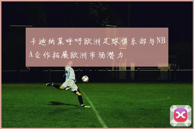 卡迪纳莱呼吁欧洲足球俱乐部与NBA合作拓展欧洲市场潜力