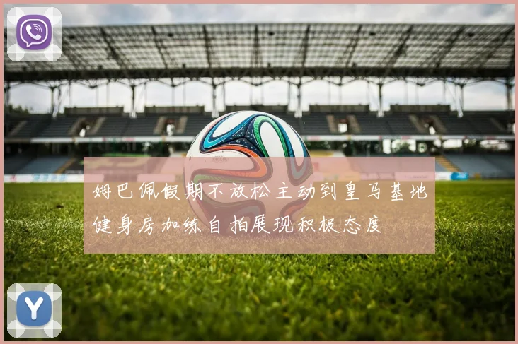 姆巴佩假期不放松主动到皇马基地健身房加练自拍展现积极态度