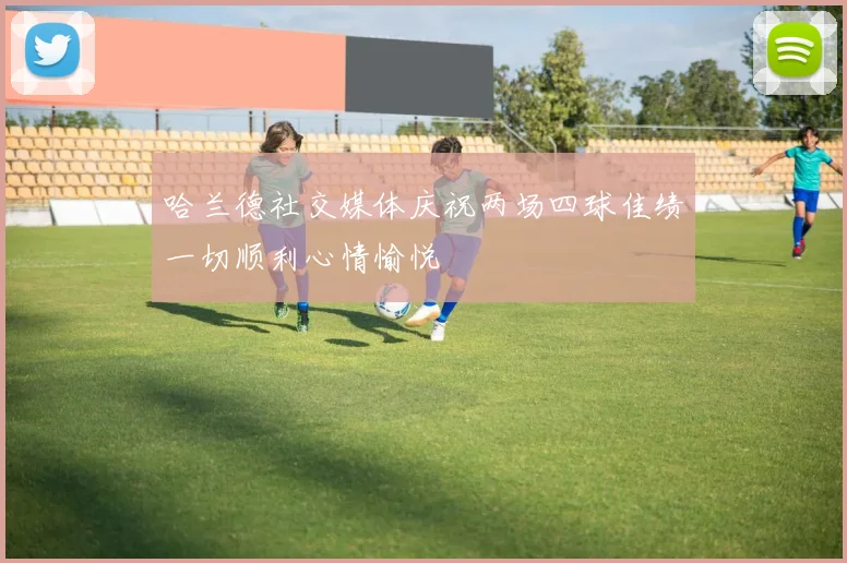 哈兰德社交媒体庆祝两场四球佳绩一切顺利心情愉悦