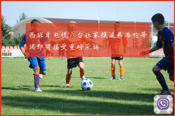 西班牙电视六台独家报道弗洛伦蒂诺即将接受重磅采访