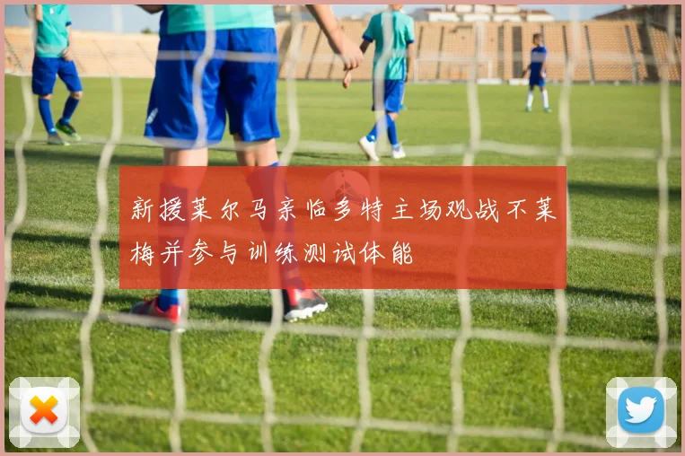 新援莱尔马亲临多特主场观战不莱梅并参与训练测试体能