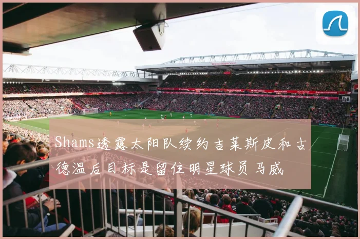 Shams透露太阳队续约吉莱斯皮和古德温后目标是留住明星球员马威