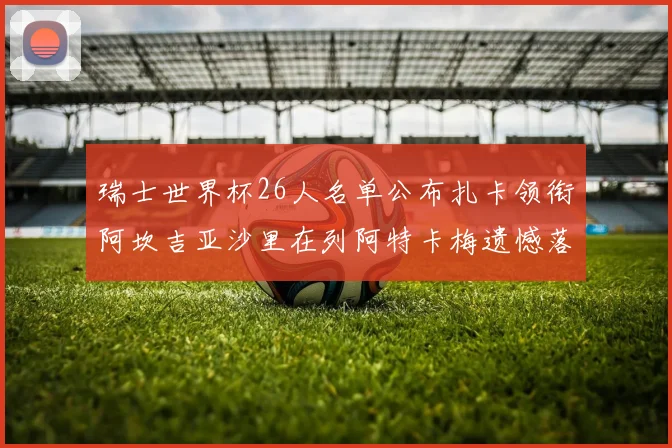 瑞士世界杯26人名单公布扎卡领衔阿坎吉亚沙里在列阿特卡梅遗憾落选