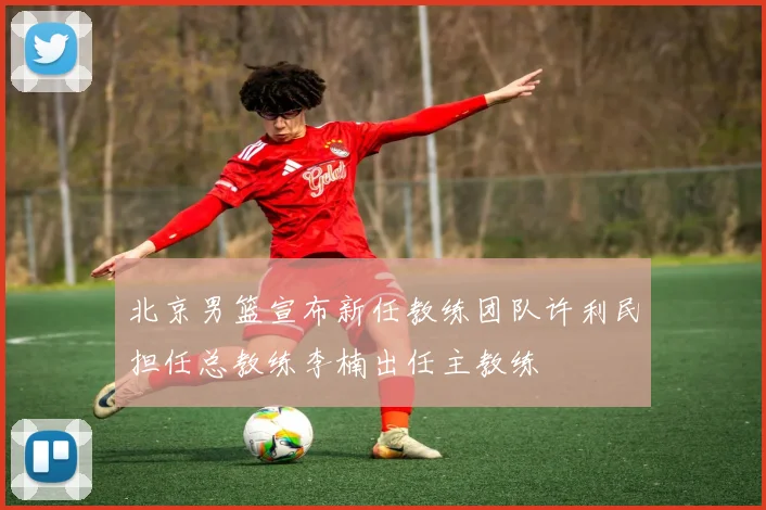北京男篮宣布新任教练团队许利民担任总教练李楠出任主教练