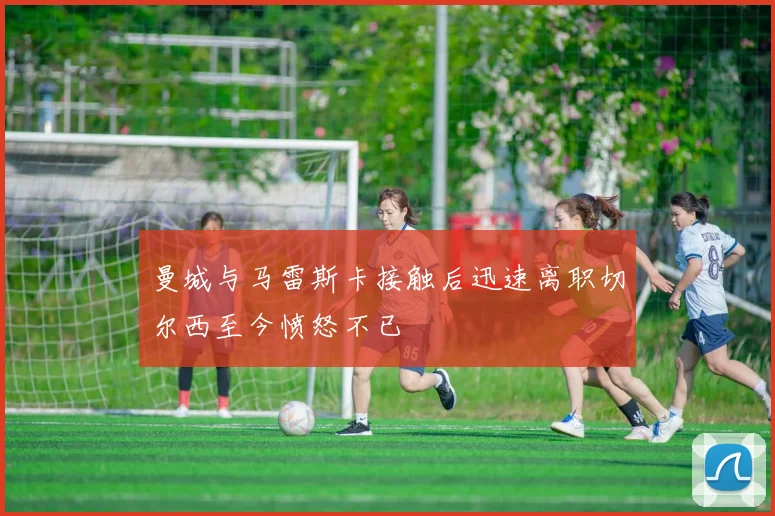 曼城与马雷斯卡接触后迅速离职切尔西至今愤怒不已