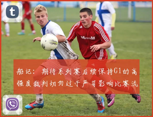 船记：期待系列赛后续保持G1的高强度裁判切勿过于严苛影响比赛流畅性