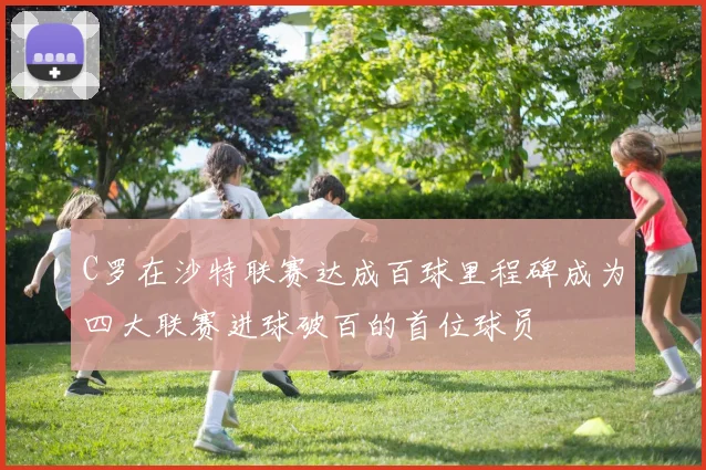 C罗在沙特联赛达成百球里程碑成为四大联赛进球破百的首位球员