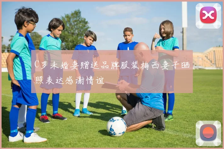 C罗未婚妻赠送品牌服装梅西妻子晒照表达感谢情谊