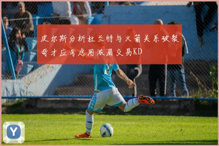 皮尔斯分析杜兰特与火箭关系破裂奇才应考虑用浓眉交易KD