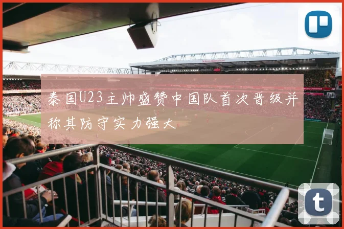 泰国U23主帅盛赞中国队首次晋级并称其防守实力强大