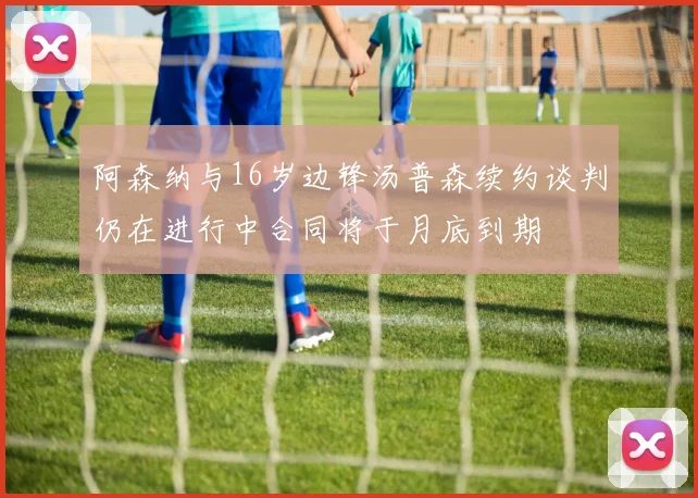 阿森纳与16岁边锋汤普森续约谈判仍在进行中合同将于月底到期