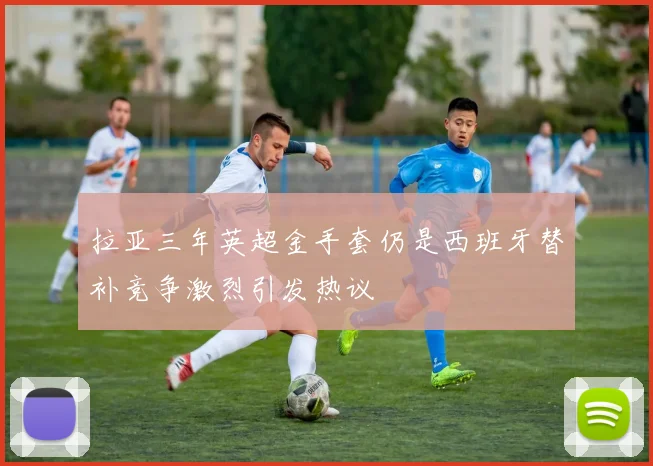 拉亚三年英超金手套仍是西班牙替补竞争激烈引发热议