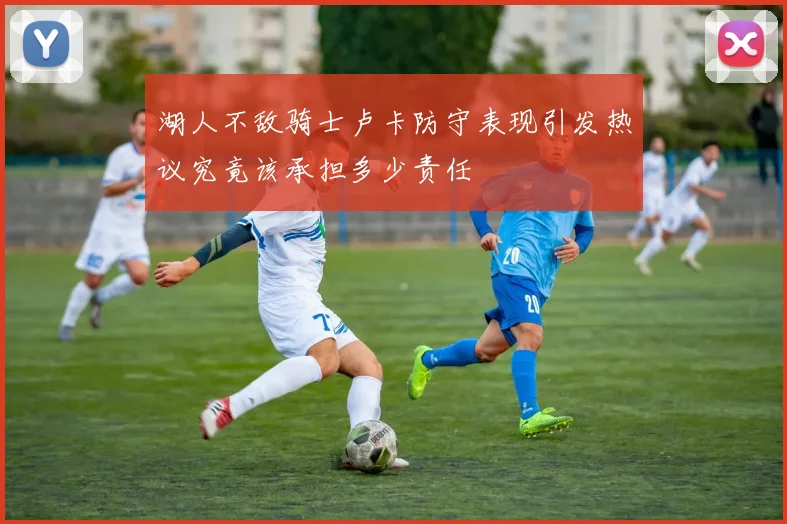 湖人不敌骑士卢卡防守表现引发热议究竟该承担多少责任