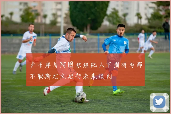 卢卡库与阿图尔经纪人下周将与那不勒斯尤文进行未来谈判