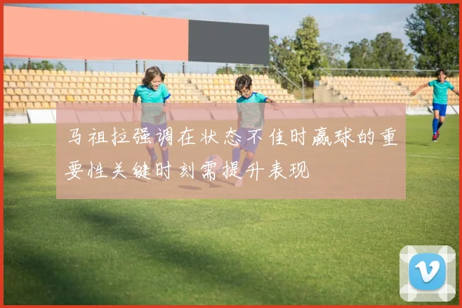 马祖拉强调在状态不佳时赢球的重要性关键时刻需提升表现