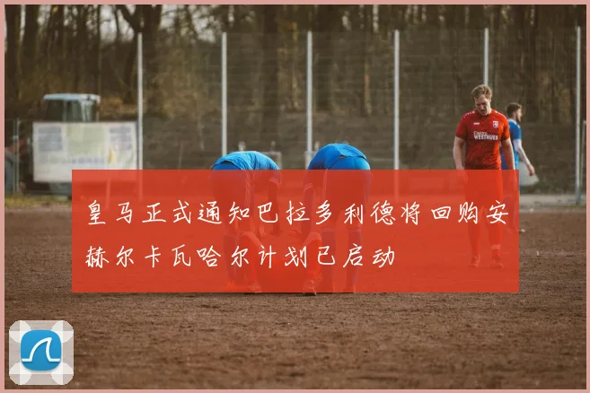 皇马正式通知巴拉多利德将回购安赫尔卡瓦哈尔计划已启动