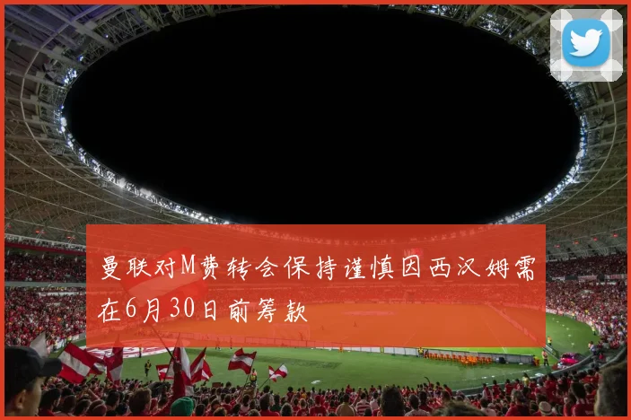 曼联对M费转会保持谨慎因西汉姆需在6月30日前筹款