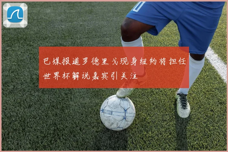 巴媒报道罗德里戈现身纽约将担任世界杯解说嘉宾引关注