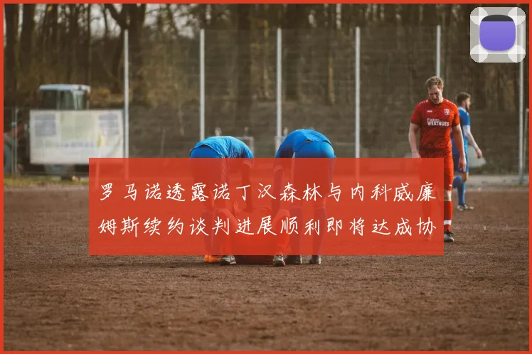 罗马诺透露诺丁汉森林与内科威廉姆斯续约谈判进展顺利即将达成协议