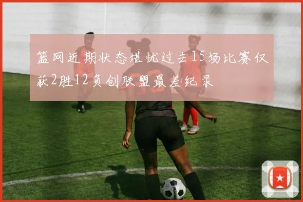 篮网近期状态堪忧过去15场比赛仅获2胜12负创联盟最差纪录