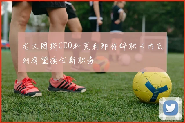 尤文图斯CEO科莫利即将辞职卡内瓦利有望接任新职务