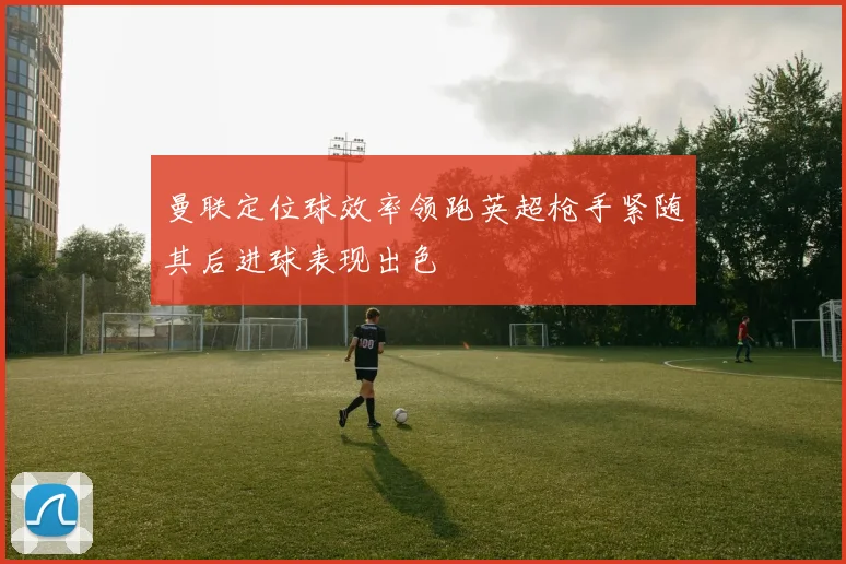 曼联定位球效率领跑英超枪手紧随其后进球表现出色
