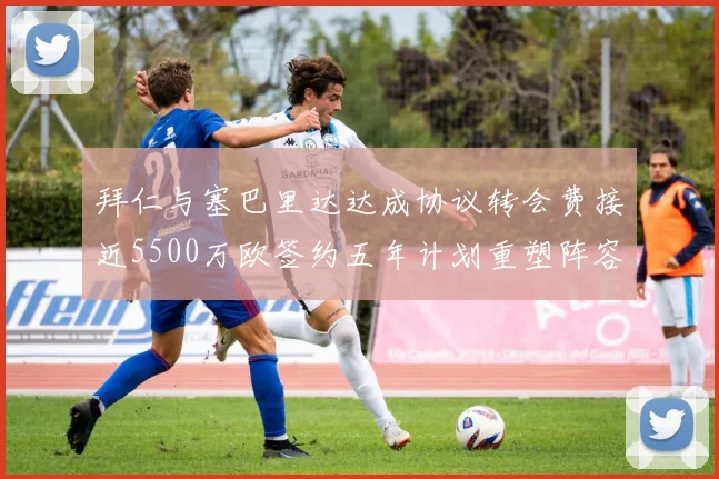 拜仁与塞巴里达达成协议转会费接近5500万欧签约五年计划重塑阵容
