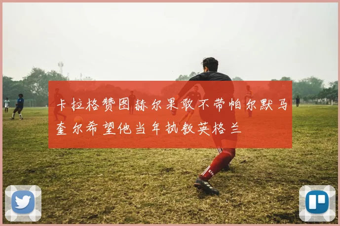 卡拉格赞图赫尔果敢不带帕尔默马奎尔希望他当年执教英格兰