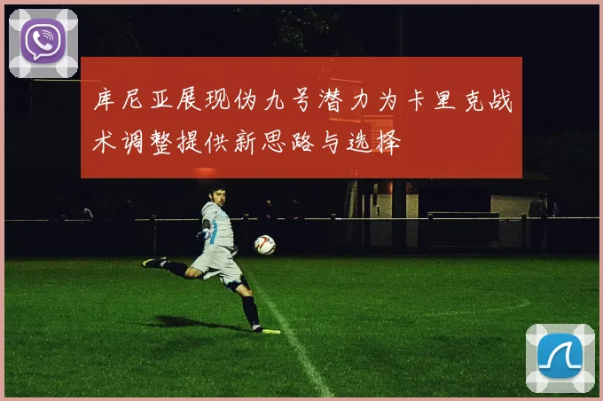 库尼亚展现伪九号潜力为卡里克战术调整提供新思路与选择