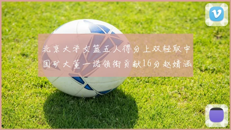 北京大学女篮五人得分上双轻取中国矿大董一诺领衔贡献16分赵婧涵接近双双