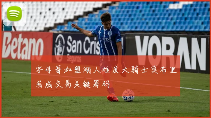 字母哥加盟湖人难度大骑士莫布里或成交易关键筹码
