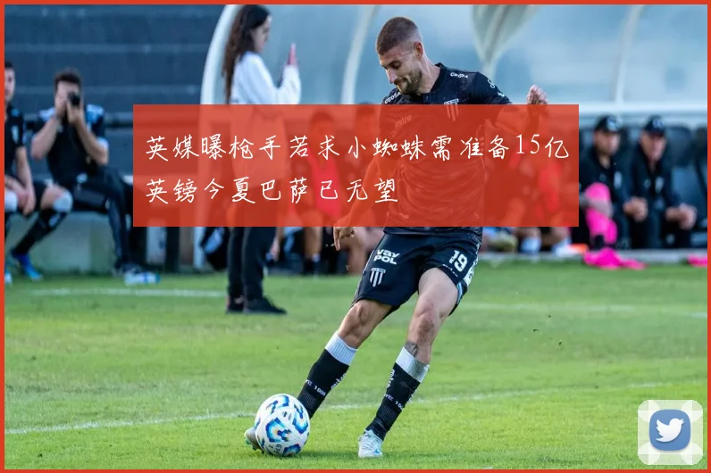 英媒曝枪手若求小蜘蛛需准备15亿英镑今夏巴萨已无望